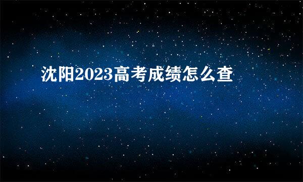 沈阳2023高考成绩怎么查