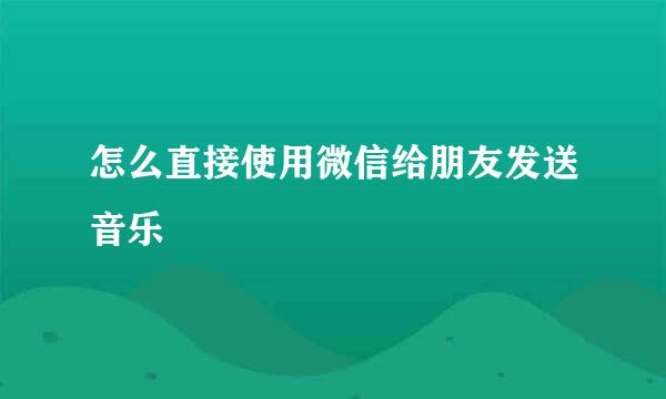 怎么直接使用微信给朋友发送音乐