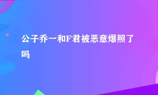 公子乔一和F君被恶意爆照了吗