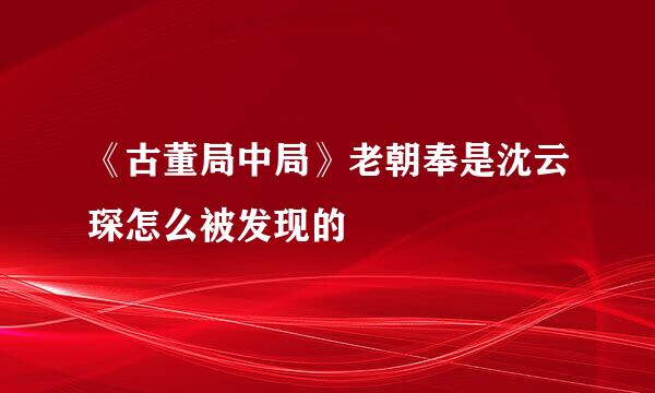 《古董局中局》老朝奉是沈云琛怎么被发现的