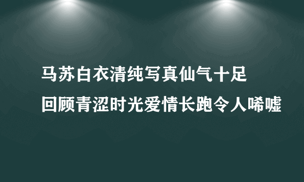 马苏白衣清纯写真仙气十足 回顾青涩时光爱情长跑令人唏嘘