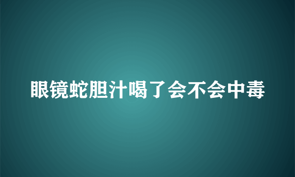 眼镜蛇胆汁喝了会不会中毒