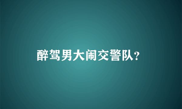 醉驾男大闹交警队？