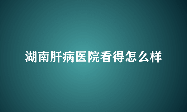 湖南肝病医院看得怎么样