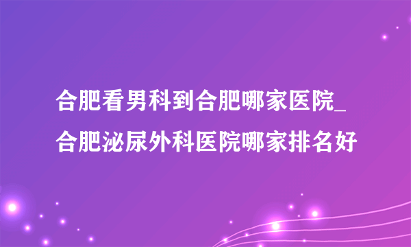 合肥看男科到合肥哪家医院_合肥泌尿外科医院哪家排名好