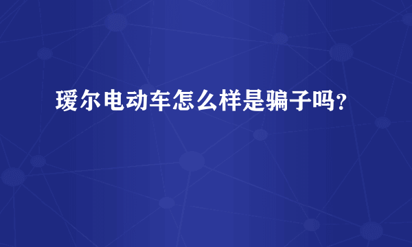 瑷尔电动车怎么样是骗子吗？