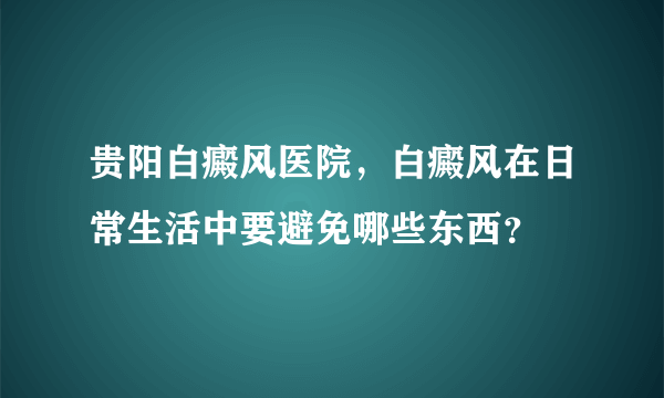 贵阳白癜风医院，白癜风在日常生活中要避免哪些东西？