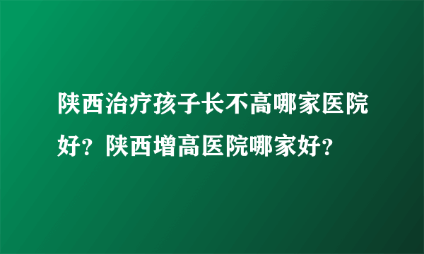 陕西治疗孩子长不高哪家医院好？陕西增高医院哪家好？