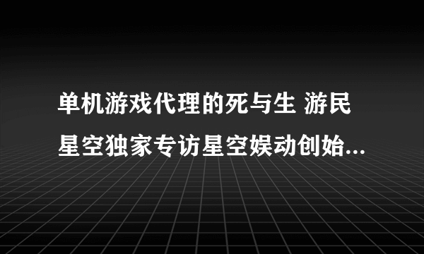 单机游戏代理的死与生 游民星空独家专访星空娱动创始人安家鹏