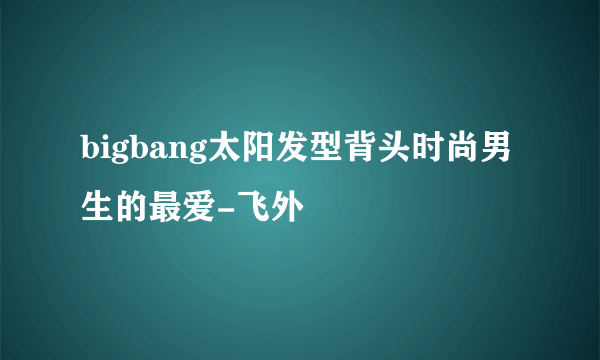 bigbang太阳发型背头时尚男生的最爱-飞外