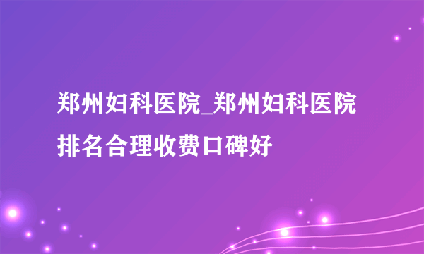 郑州妇科医院_郑州妇科医院排名合理收费口碑好