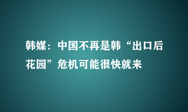 韩媒：中国不再是韩“出口后花园”危机可能很快就来