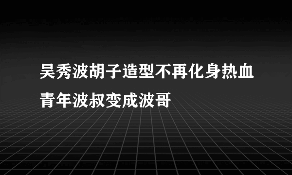 吴秀波胡子造型不再化身热血青年波叔变成波哥