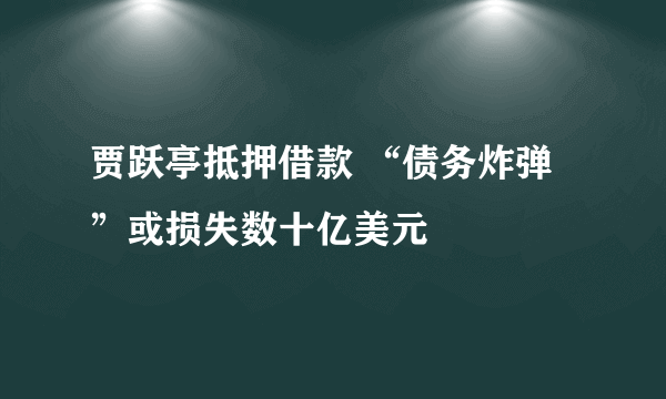 贾跃亭抵押借款 “债务炸弹”或损失数十亿美元