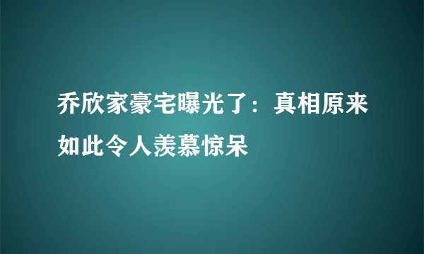 乔欣家豪宅曝光了：真相原来如此令人羡慕惊呆