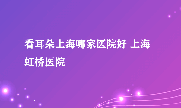 看耳朵上海哪家医院好 上海虹桥医院