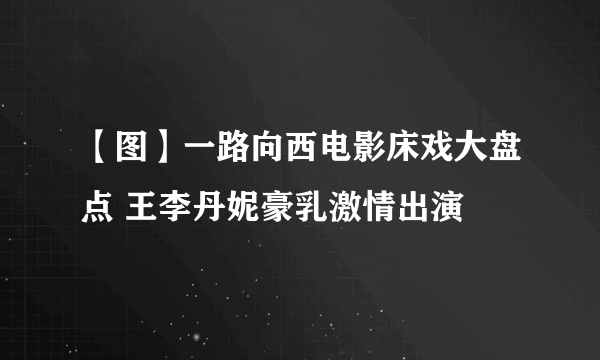 【图】一路向西电影床戏大盘点 王李丹妮豪乳激情出演