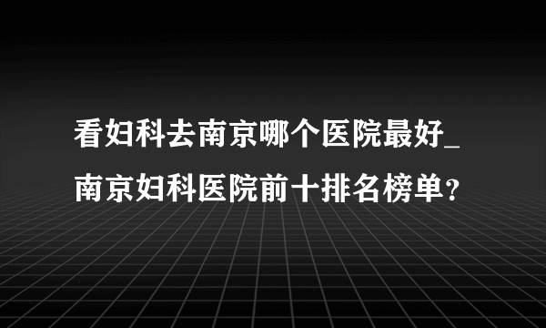 看妇科去南京哪个医院最好_南京妇科医院前十排名榜单？