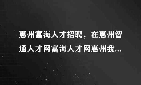 惠州富海人才招聘，在惠州智通人才网富海人才网惠州我的工作网哪个招聘网好( 五 )