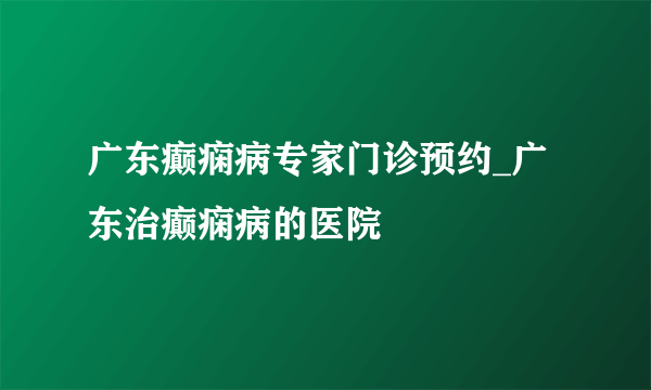 广东癫痫病专家门诊预约_广东治癫痫病的医院