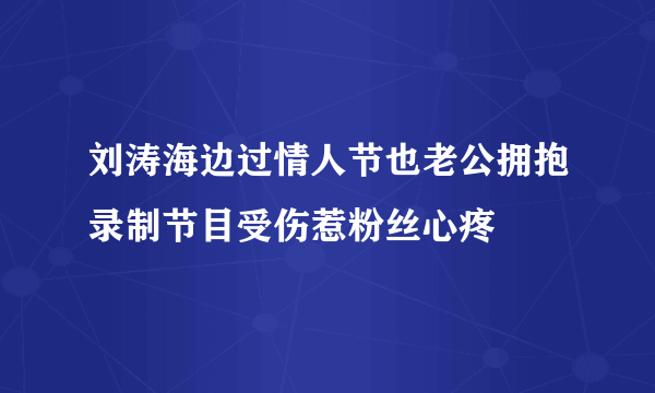 刘涛海边过情人节也老公拥抱录制节目受伤惹粉丝心疼