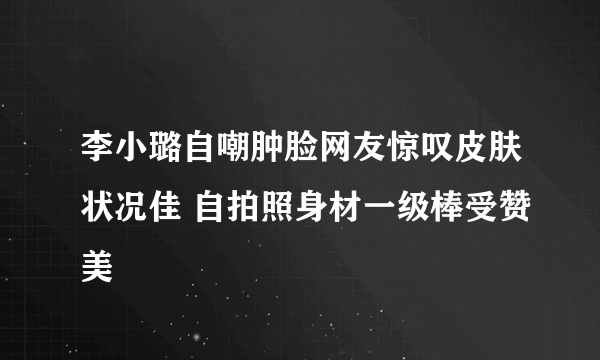 李小璐自嘲肿脸网友惊叹皮肤状况佳 自拍照身材一级棒受赞美