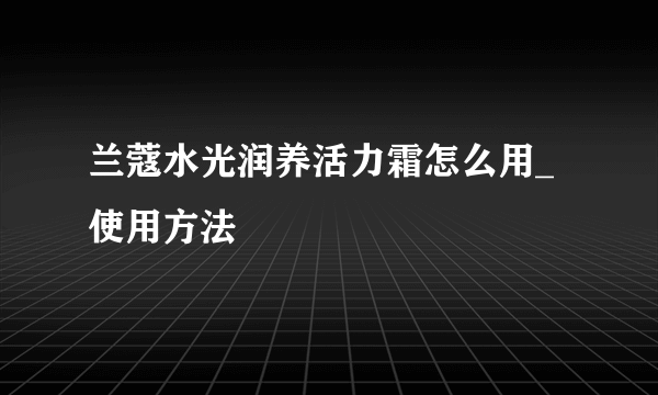 兰蔻水光润养活力霜怎么用_使用方法