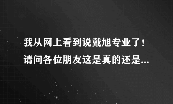 我从网上看到说戴旭专业了！请问各位朋友这是真的还是假的！急求！