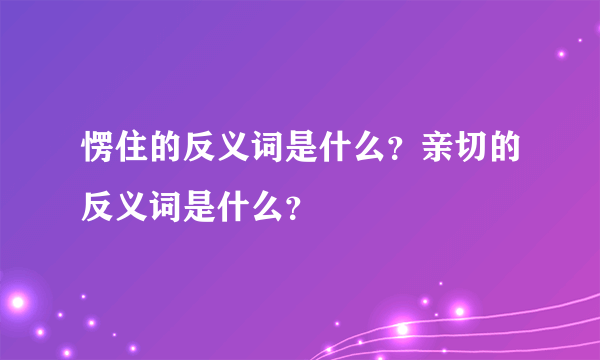 愣住的反义词是什么？亲切的反义词是什么？