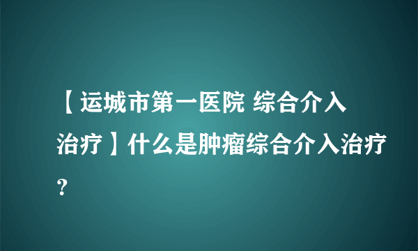 【运城市第一医院 综合介入治疗】什么是肿瘤综合介入治疗？