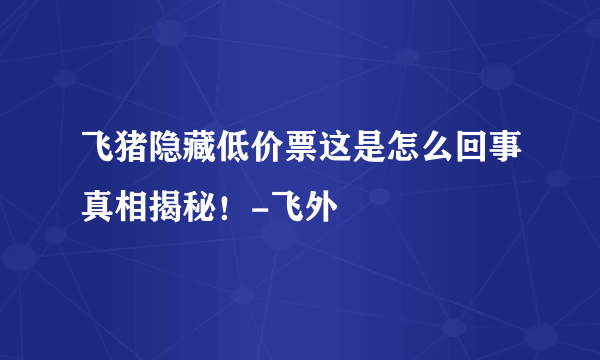 飞猪隐藏低价票这是怎么回事真相揭秘！-飞外