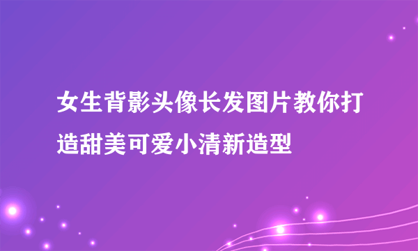 女生背影头像长发图片教你打造甜美可爱小清新造型