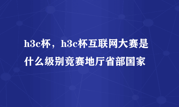 h3c杯，h3c杯互联网大赛是什么级别竞赛地厅省部国家