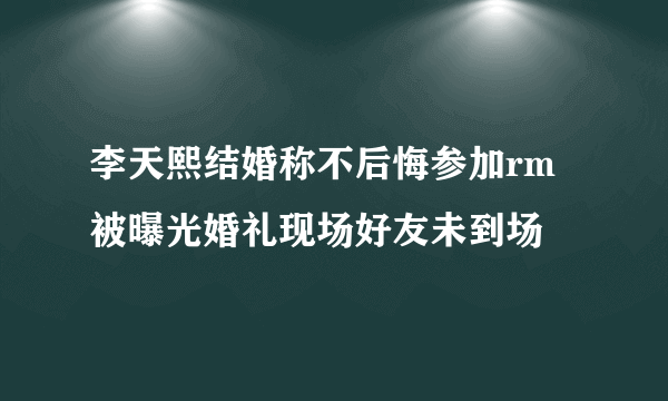 李天熙结婚称不后悔参加rm被曝光婚礼现场好友未到场