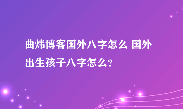 曲炜博客国外八字怎么 国外出生孩子八字怎么？