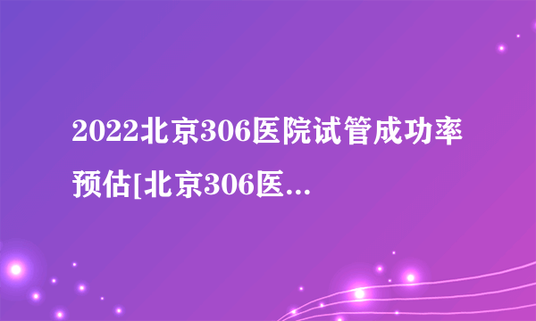 2022北京306医院试管成功率预估[北京306医院生殖科医生介绍]