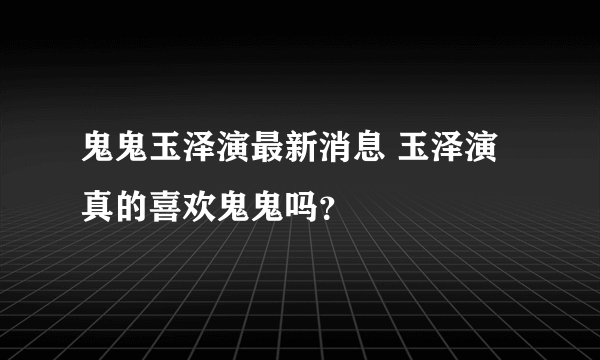 鬼鬼玉泽演最新消息 玉泽演真的喜欢鬼鬼吗？