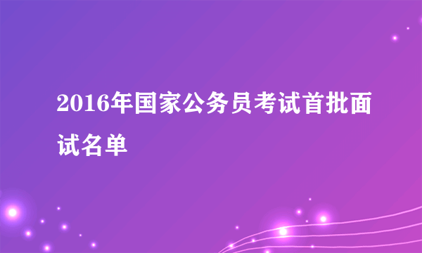 2016年国家公务员考试首批面试名单