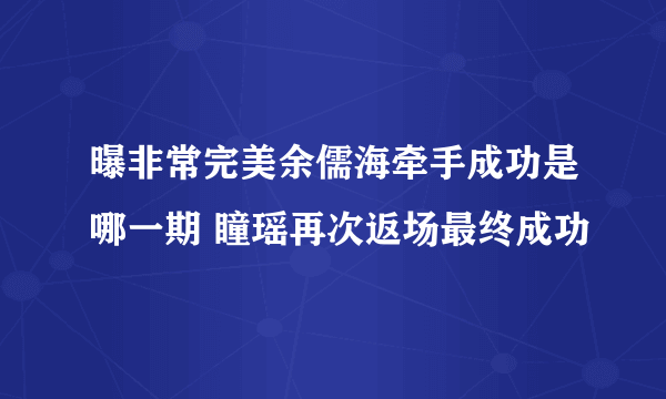 曝非常完美余儒海牵手成功是哪一期 瞳瑶再次返场最终成功