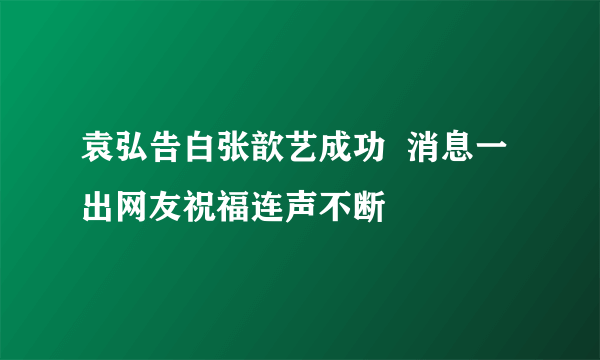 袁弘告白张歆艺成功  消息一出网友祝福连声不断