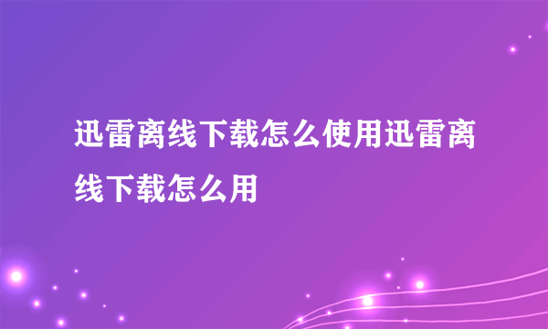 迅雷离线下载怎么使用迅雷离线下载怎么用