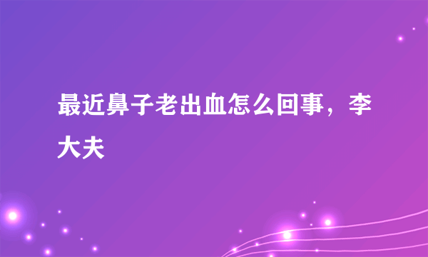 最近鼻子老出血怎么回事，李大夫