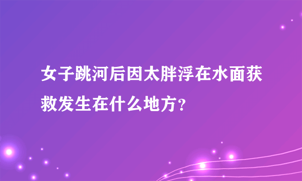 女子跳河后因太胖浮在水面获救发生在什么地方？