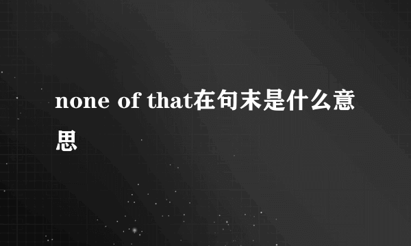 none of that在句末是什么意思