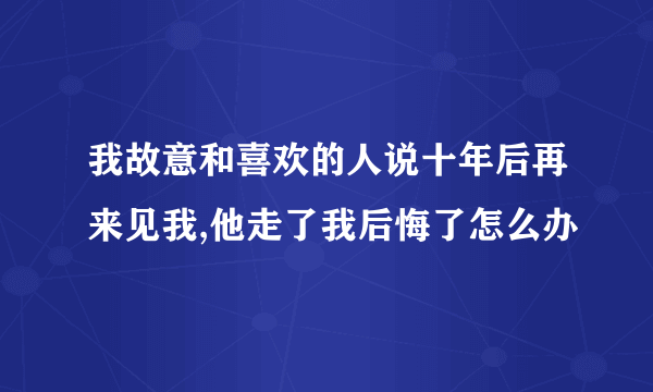 我故意和喜欢的人说十年后再来见我,他走了我后悔了怎么办