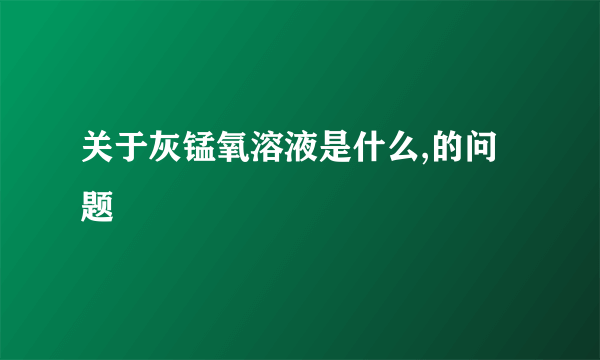 关于灰锰氧溶液是什么,的问题