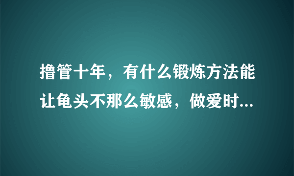 撸管十年，有什么锻炼方法能让龟头不那么敏感，做爱时间还能长一些的办法？