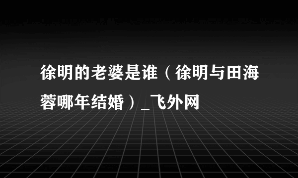 徐明的老婆是谁（徐明与田海蓉哪年结婚）_飞外网