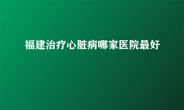 福建治疗心脏病哪家医院最好