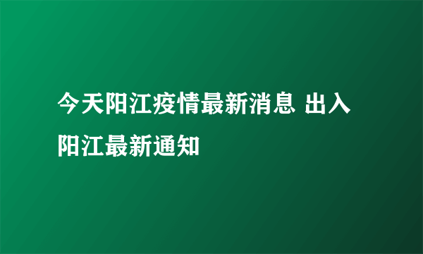 今天阳江疫情最新消息 出入阳江最新通知